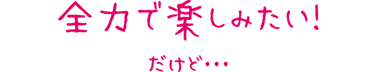全力で楽しみたい！だけど・・・