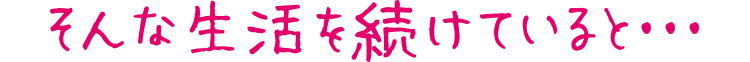 そんな生活を続けていると・・・