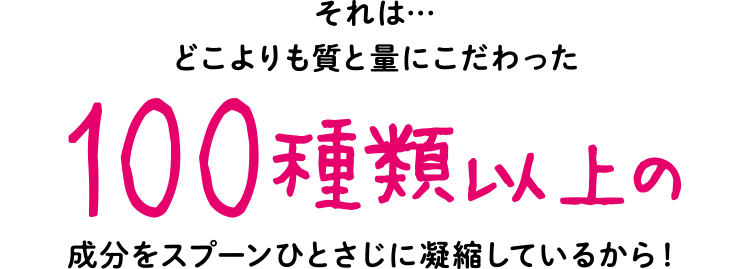 それは…どこよりも質と量にこだわった100種類以上の成分をスプーンひとさじに凝縮しているから！