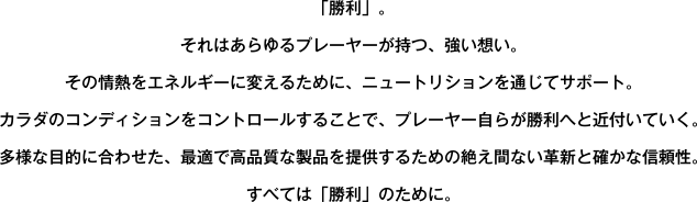 「勝利」。それはあらゆるプレーヤーが持つ、強い想い。その情熱をエネルギーに変えるために、ニュートリションを通じてサポート。カラダのコンディションをコントロールすることで、プレーヤー自らが勝利へと近付いていく。多様な目的に合わせた、最適で高品質な製品を提供するための絶え間ない革新と確かな信頼性。すべては「勝利」のために。