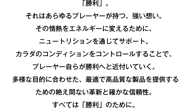 「勝利」。それはあらゆるプレーヤーが持つ、強い想い。その情熱をエネルギーに変えるために、ニュートリションを通じてサポート。カラダのコンディションをコントロールすることで、プレーヤー自らが勝利へと近付いていく。多様な目的に合わせた、最適で高品質な製品を提供するための絶え間ない革新と確かな信頼性。すべては「勝利」のために。