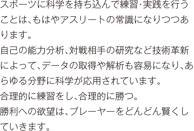 スポーツに科学を持ち込んで練習・実践を行うことは、もはやアスリートの常識になりつつあります。自己の能力分析、対戦相手の研究など技術革新によって、データの取得や解析も容易になり、あらゆる分野に科学が応用されています。合理的に練習をし、合理的に勝つ。勝利への欲望は、プレーヤーをどんどん賢くしていきます。
