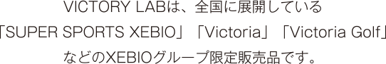 VICTORY LABは、全国に展開している「SUPER SPORTS XEBIO」「Victoria」「Victoria Golf」などのXEBIOグループ限定販売品です。