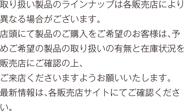 取り扱い製品のラインナップは各販売店により異なる場合がございます。店頭にて製品のご購入をご希望のお客様は、予めご希望の製品の取り扱いの有無と在庫状況を販売店にご確認の上、ご来店くださいますようお願いいたします。最新情報は、各販売店サイトにてご確認ください。